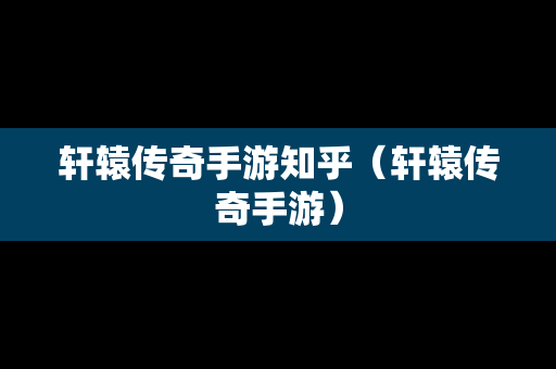 轩辕传奇手游知乎（轩辕传奇手游）