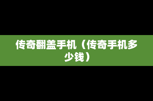 传奇翻盖手机（传奇手机多少钱）