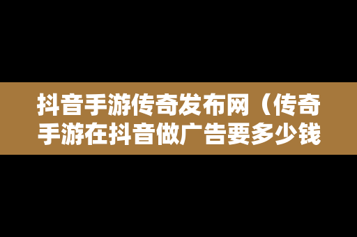 抖音手游传奇发布网（传奇手游在抖音做广告要多少钱）