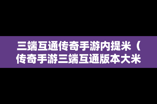 三端互通传奇手游内提米（传奇手游三端互通版本大米）