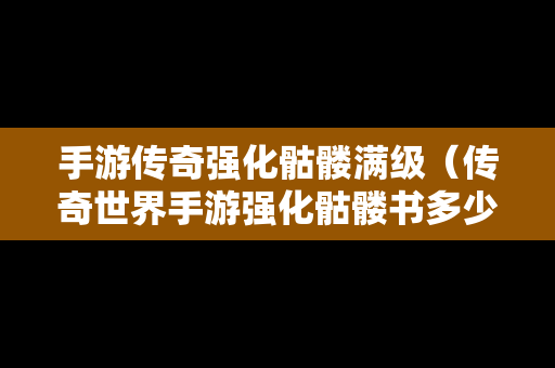 手游传奇强化骷髅满级（传奇世界手游强化骷髅书多少钱）