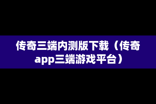 传奇三端内测版下载（传奇app三端游戏平台）