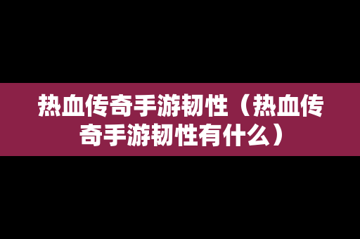 热血传奇手游韧性（热血传奇手游韧性有什么）