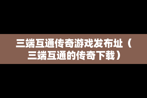 三端互通传奇游戏发布址（三端互通的传奇下载）