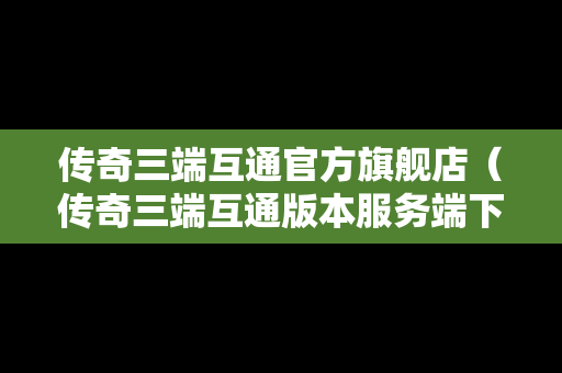 传奇三端互通官方旗舰店（传奇三端互通版本服务端下载）