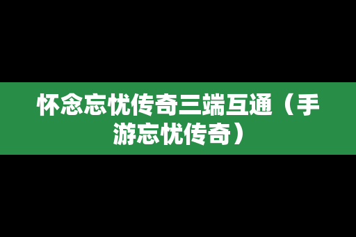 怀念忘忧传奇三端互通（手游忘忧传奇）