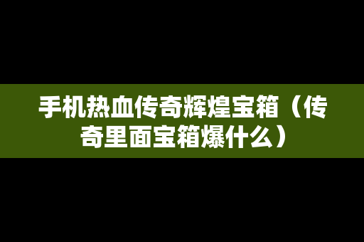 手机热血传奇辉煌宝箱（传奇里面宝箱爆什么）