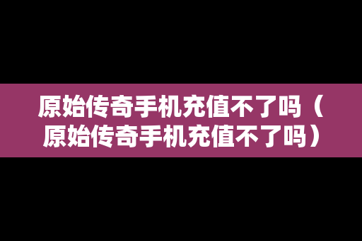 原始传奇手机充值不了吗（原始传奇手机充值不了吗）