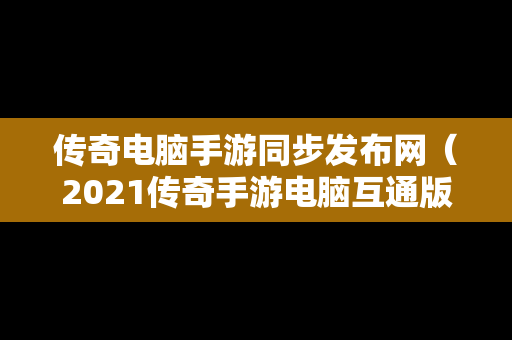 传奇电脑手游同步发布网（2021传奇手游电脑互通版）