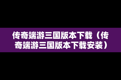 传奇端游三国版本下载（传奇端游三国版本下载安装）