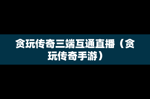 贪玩传奇三端互通直播（贪玩传奇手游）