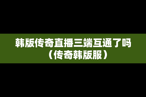 韩版传奇直播三端互通了吗（传奇韩版服）