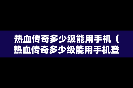 热血传奇多少级能用手机（热血传奇多少级能用手机登录）