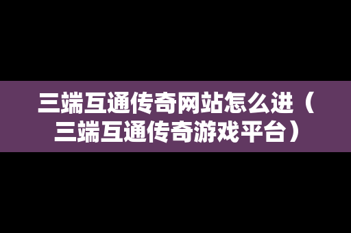 三端互通传奇网站怎么进（三端互通传奇游戏平台）