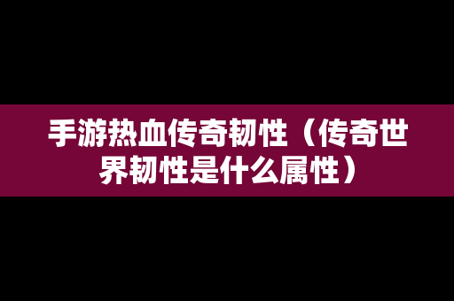 手游热血传奇韧性（传奇世界韧性是什么属性）