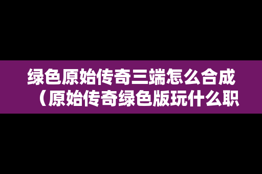 绿色原始传奇三端怎么合成（原始传奇绿色版玩什么职业好）