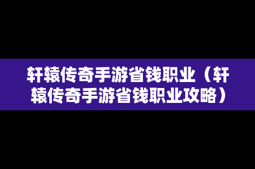 轩辕传奇手游省钱职业（轩辕传奇手游省钱职业攻略）