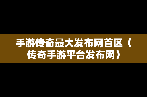 手游传奇最大发布网首区（传奇手游平台发布网）