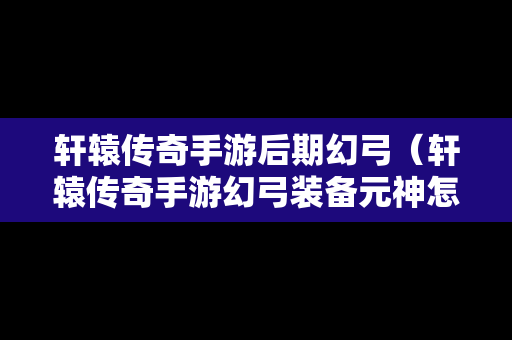 轩辕传奇手游后期幻弓（轩辕传奇手游幻弓装备元神怎么选择）