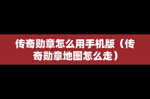 传奇勋章怎么用手机版（传奇勋章地图怎么走）