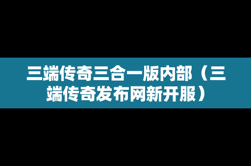 三端传奇三合一版内部（三端传奇发布网新开服）