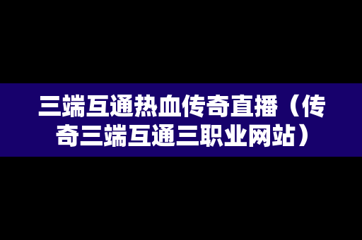 三端互通热血传奇直播（传奇三端互通三职业网站）