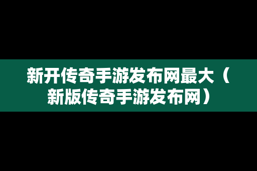 新开传奇手游发布网最大（新版传奇手游发布网）