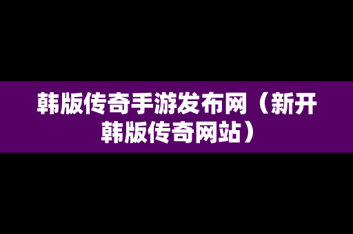 韩版传奇手游发布网（新开韩版传奇网站）