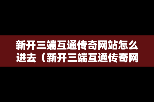 新开三端互通传奇网站怎么进去（新开三端互通传奇网站3000ok）