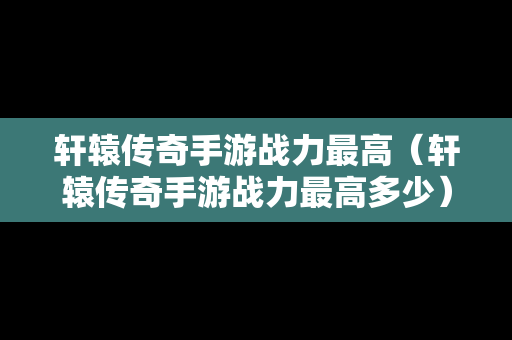 轩辕传奇手游战力最高（轩辕传奇手游战力最高多少）