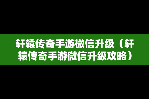 轩辕传奇手游微信升级（轩辕传奇手游微信升级攻略）