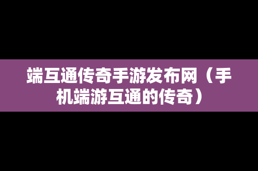 端互通传奇手游发布网（手机端游互通的传奇）