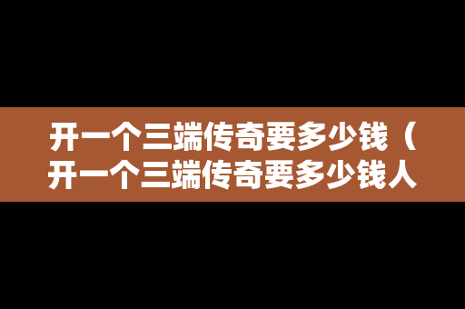 开一个三端传奇要多少钱（开一个三端传奇要多少钱人民币）