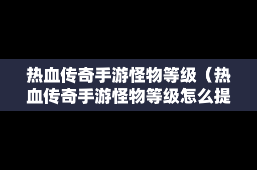 热血传奇手游怪物等级（热血传奇手游怪物等级怎么提升）