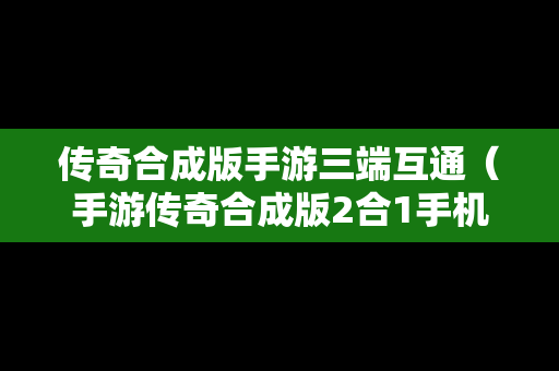 传奇合成版手游三端互通（手游传奇合成版2合1手机版）