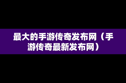 最大的手游传奇发布网（手游传奇最新发布网）