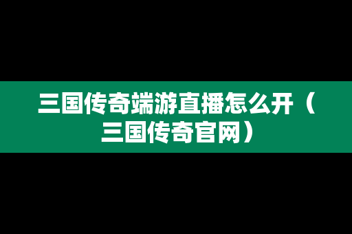 三国传奇端游直播怎么开（三国传奇官网）