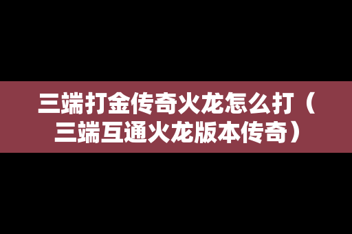 三端打金传奇火龙怎么打（三端互通火龙版本传奇）