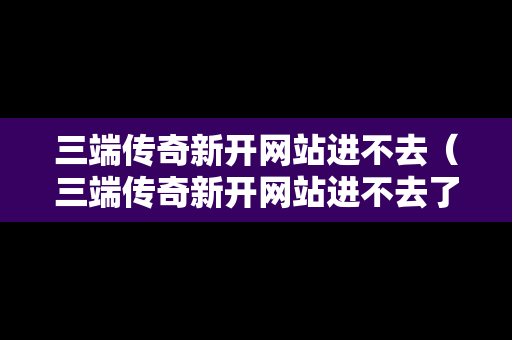 三端传奇新开网站进不去（三端传奇新开网站进不去了）