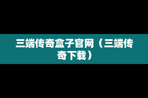 三端传奇盒子官网（三端传奇下载）