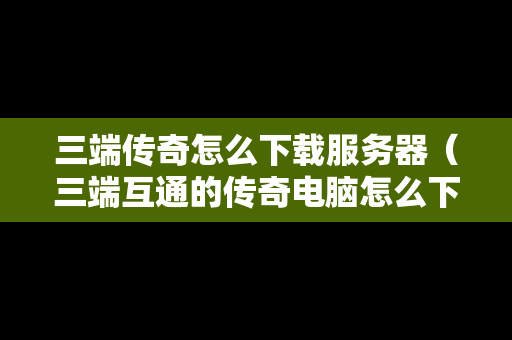 三端传奇怎么下载服务器（三端互通的传奇电脑怎么下载）