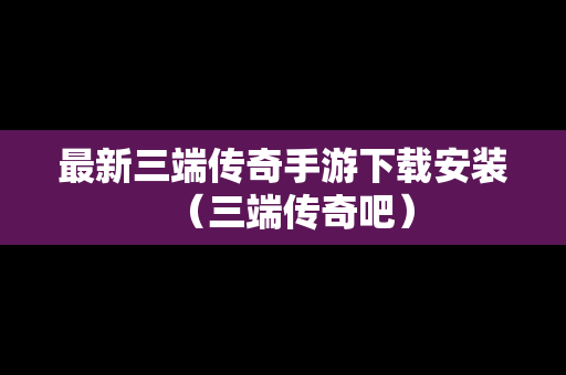 最新三端传奇手游下载安装（三端传奇吧）