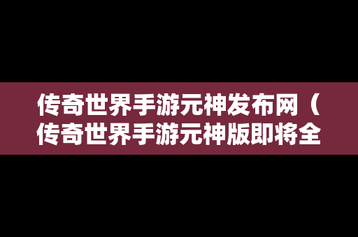 传奇世界手游元神发布网（传奇世界手游元神版即将全服上线）