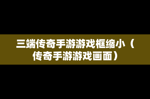 三端传奇手游游戏框缩小（传奇手游游戏画面）