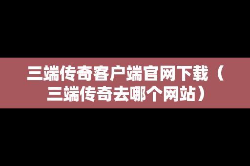 三端传奇客户端官网下载（三端传奇去哪个网站）