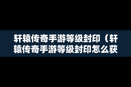 轩辕传奇手游等级封印（轩辕传奇手游等级封印怎么获得）