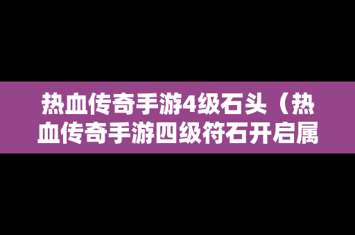 热血传奇手游4级石头（热血传奇手游四级符石开启属性所需魂力）