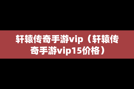 轩辕传奇手游vip（轩辕传奇手游vip15价格）