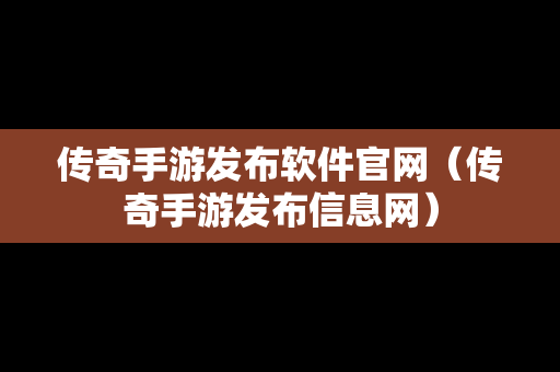 传奇手游发布软件官网（传奇手游发布信息网）