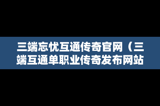 三端忘忧互通传奇官网（三端互通单职业传奇发布网站）